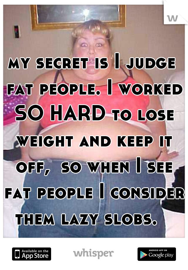 my secret is I judge fat people. I worked SO HARD to lose weight and keep it off,  so when I see fat people I consider them lazy slobs.   