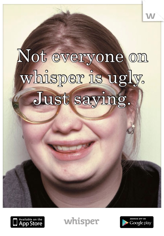 Not everyone on whisper is ugly. Just saying.