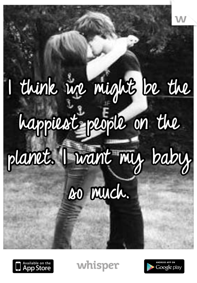 I think we might be the happiest people on the planet. I want my baby so much. 