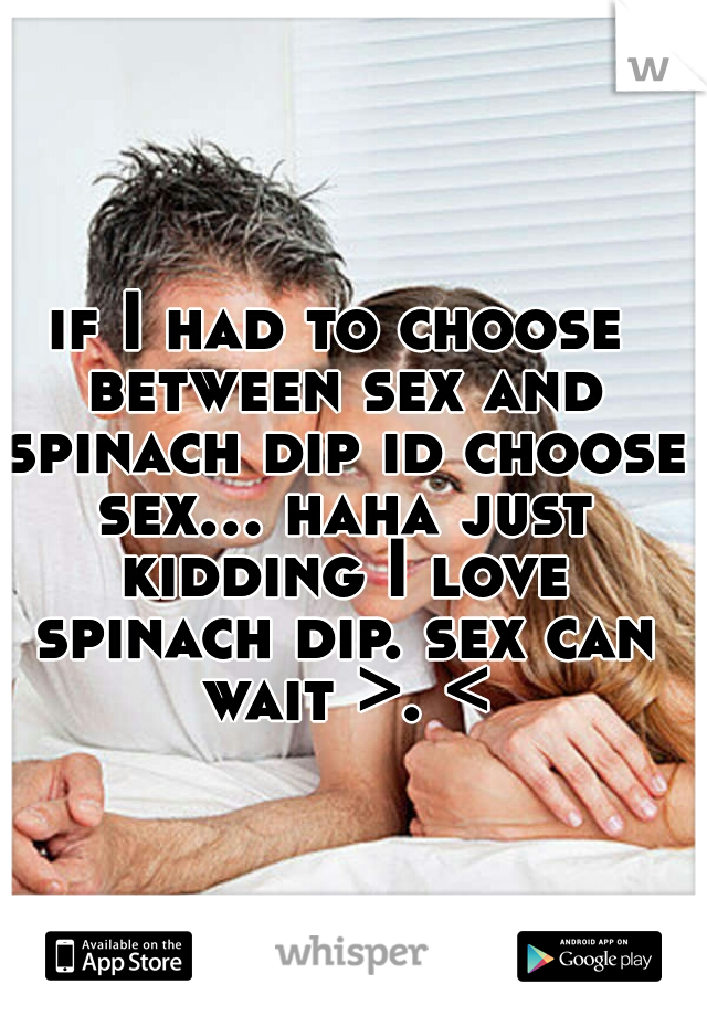 if I had to choose between sex and spinach dip id choose sex... haha just kidding I love spinach dip. sex can wait >. <