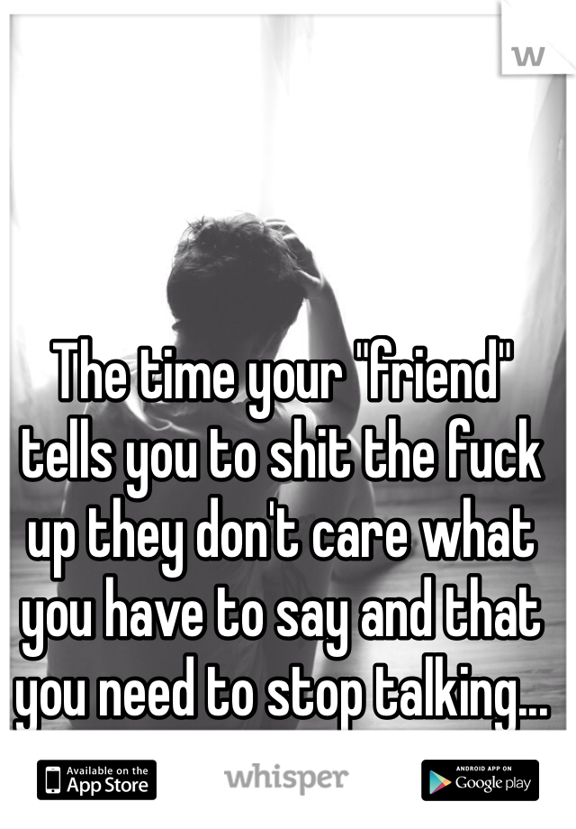 The time your "friend" tells you to shit the fuck up they don't care what you have to say and that you need to stop talking... Who says that? 😥