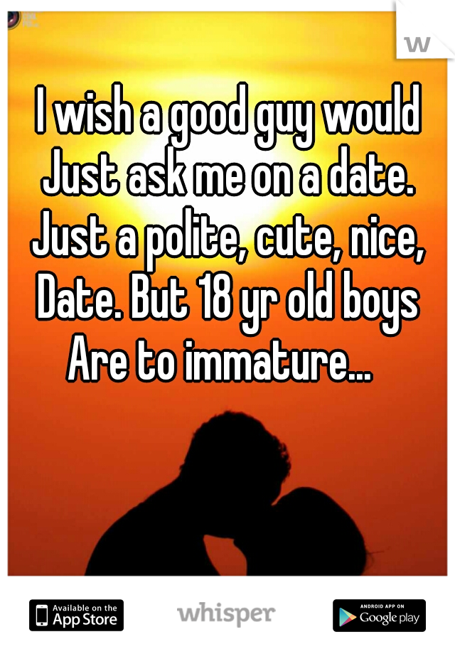 I wish a good guy would
Just ask me on a date.
Just a polite, cute, nice,
Date. But 18 yr old boys
Are to immature...  