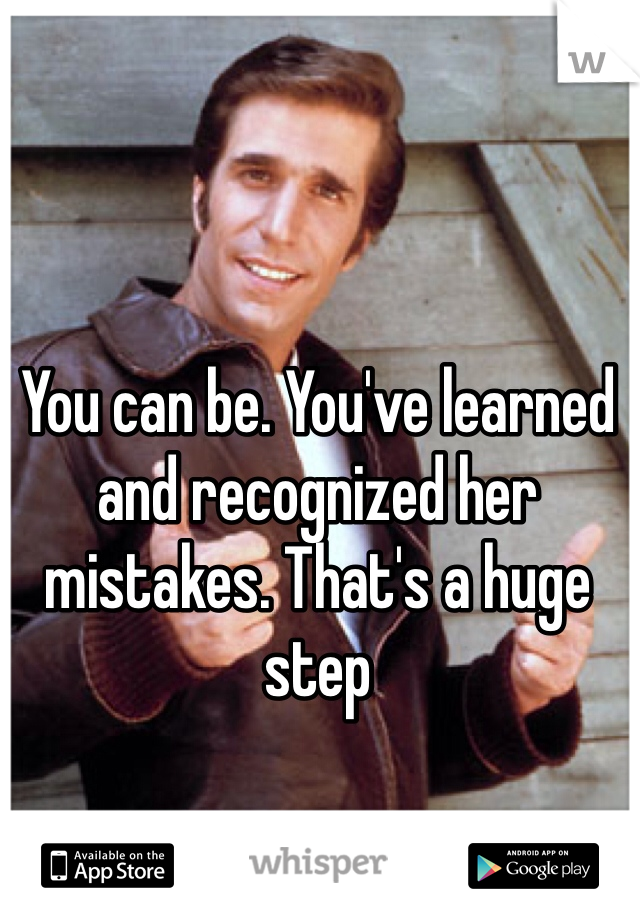 You can be. You've learned and recognized her mistakes. That's a huge step