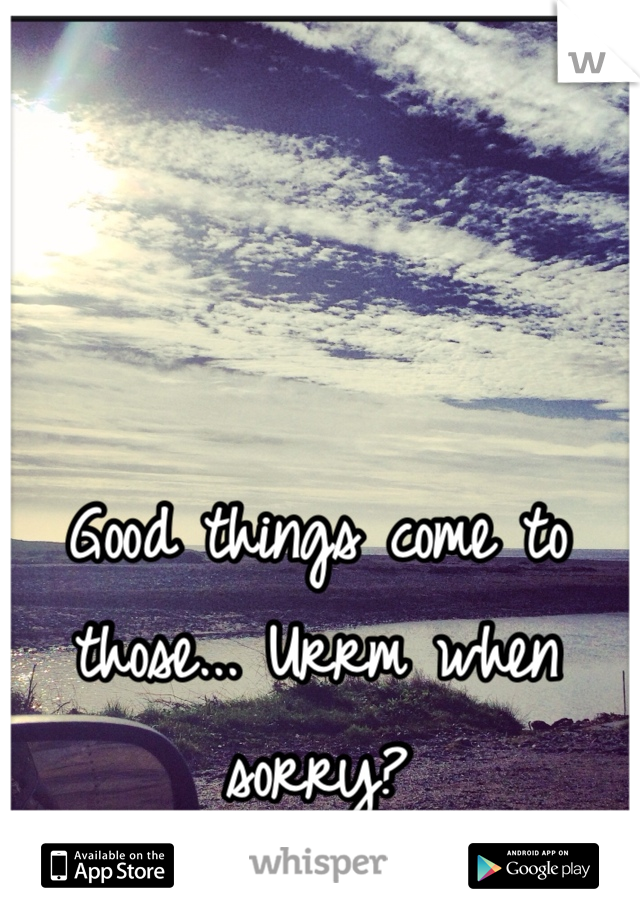 Good things come to those... Urrm when sorry? 