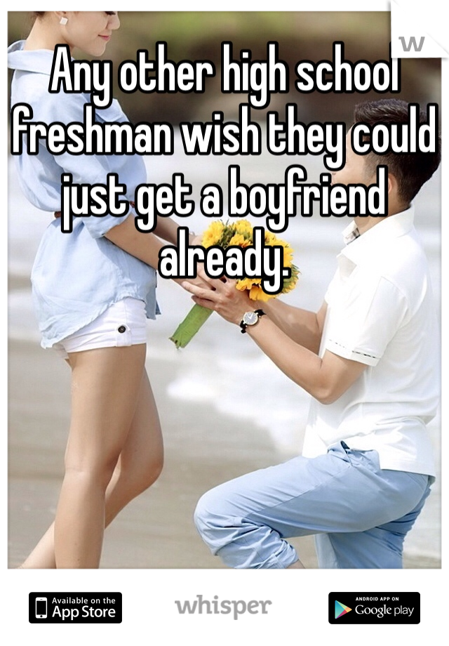 Any other high school freshman wish they could just get a boyfriend already. 