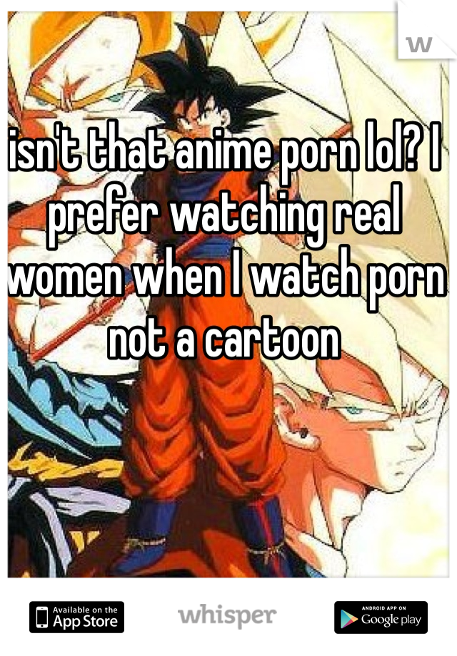 isn't that anime porn lol? I prefer watching real women when I watch porn not a cartoon 