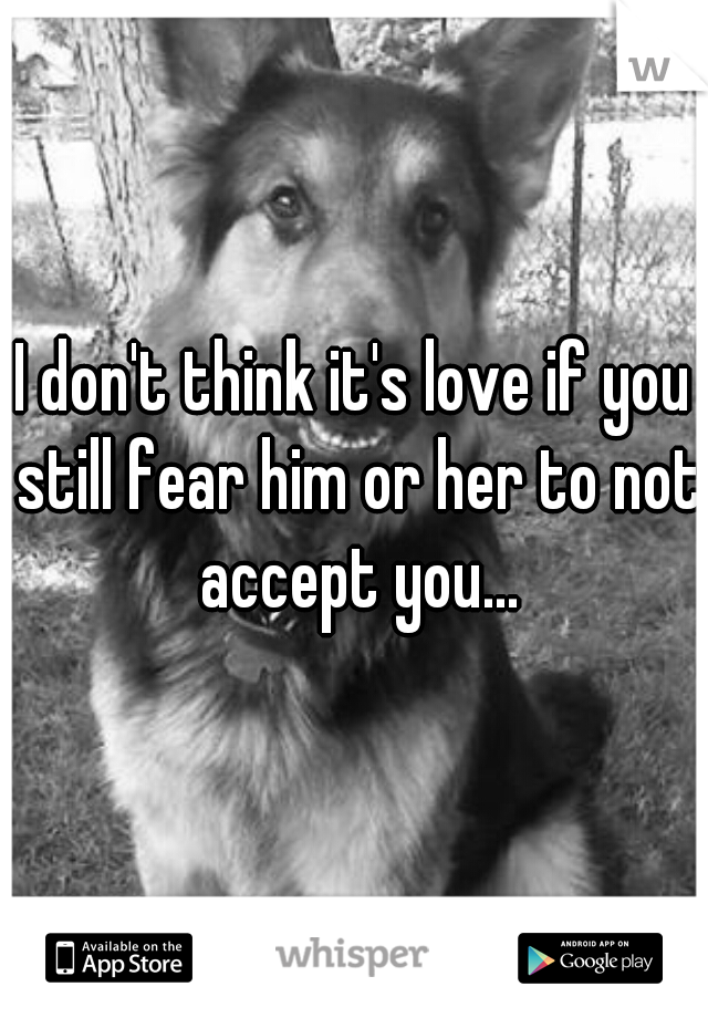 I don't think it's love if you still fear him or her to not accept you...
