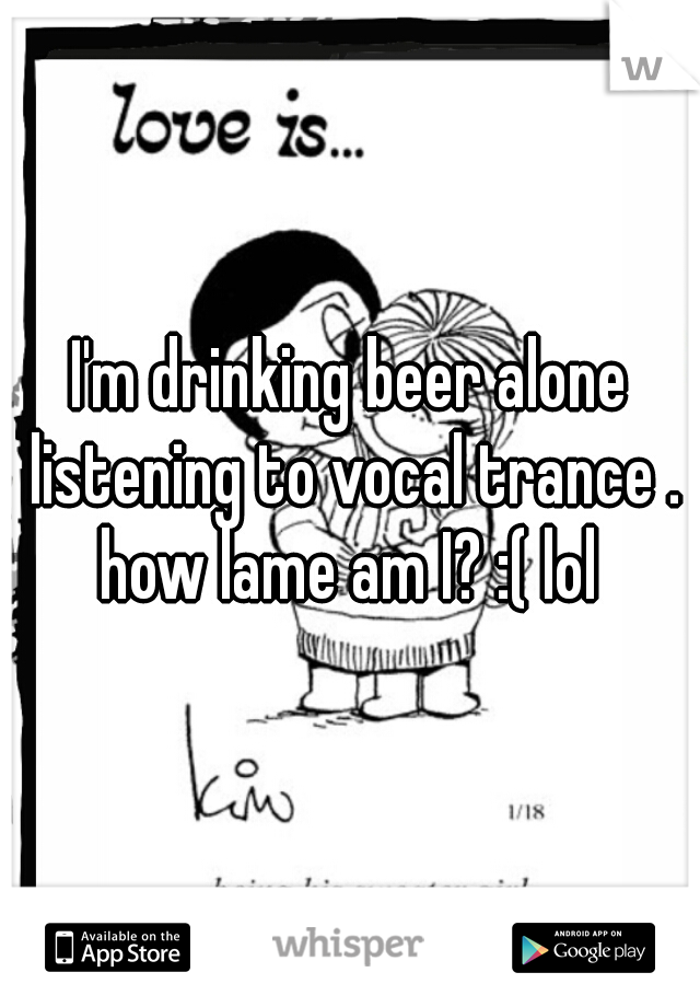 I'm drinking beer alone listening to vocal trance . how lame am I? :( lol 