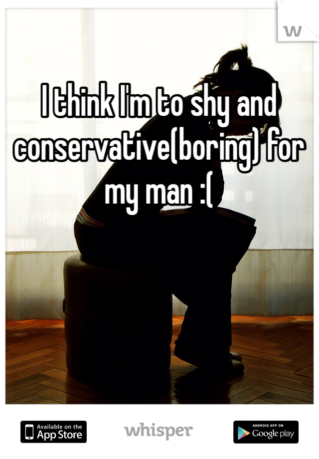 I think I'm to shy and conservative(boring) for my man :(