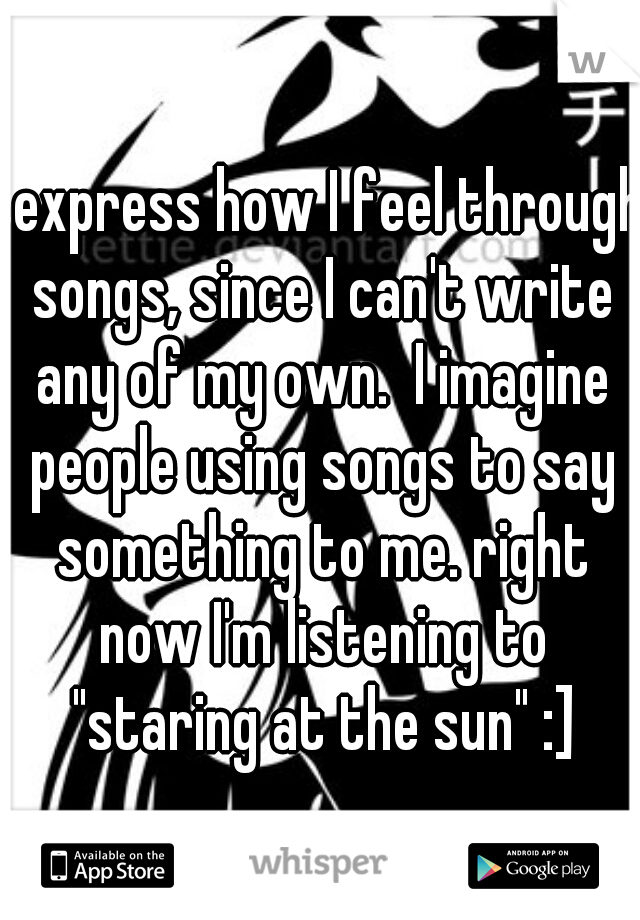 I express how I feel through songs, since I can't write any of my own.  I imagine people using songs to say something to me. right now I'm listening to "staring at the sun" :]