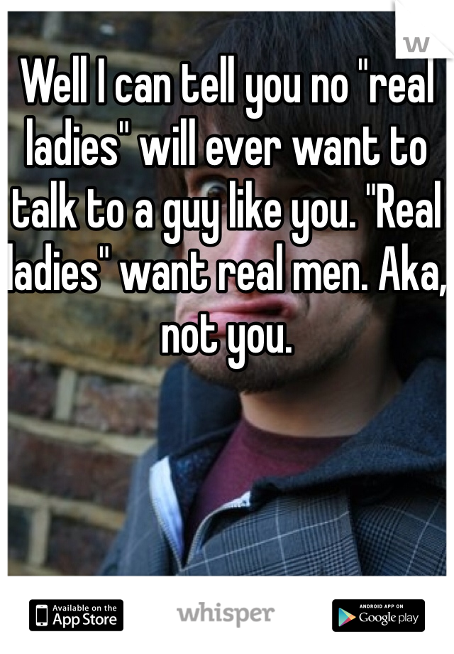 Well I can tell you no "real ladies" will ever want to talk to a guy like you. "Real ladies" want real men. Aka, not you. 