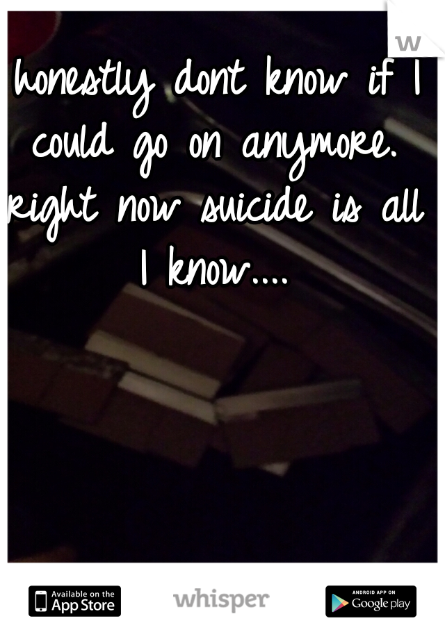 I honestly dont know if I could go on anymore. right now suicide is all I know....