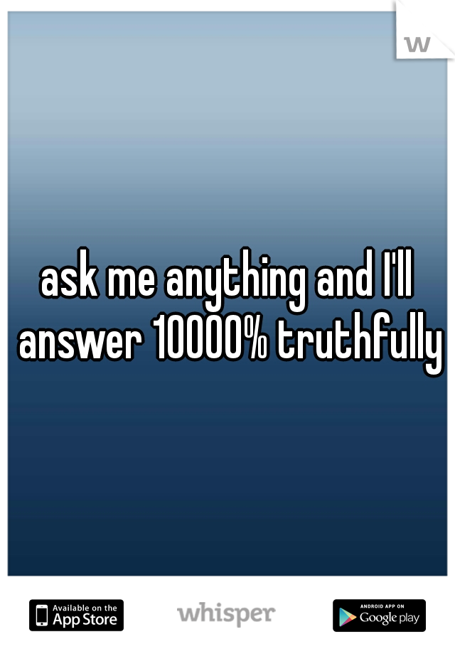 ask me anything and I'll answer 10000% truthfully
