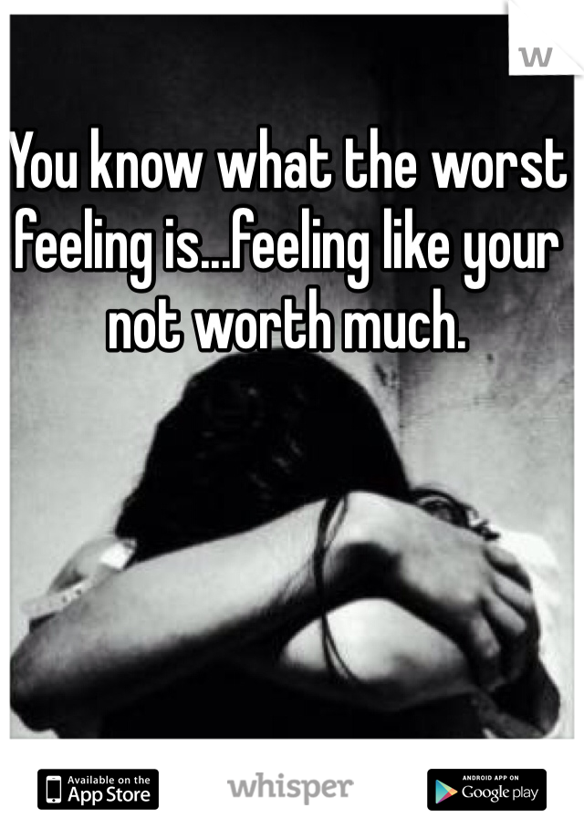 You know what the worst feeling is...feeling like your not worth much. 