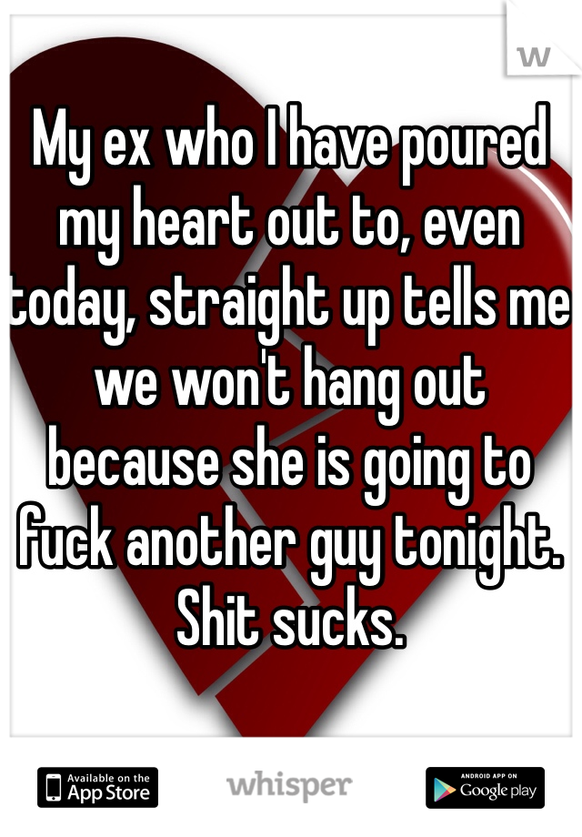 My ex who I have poured my heart out to, even today, straight up tells me we won't hang out because she is going to fuck another guy tonight. Shit sucks.