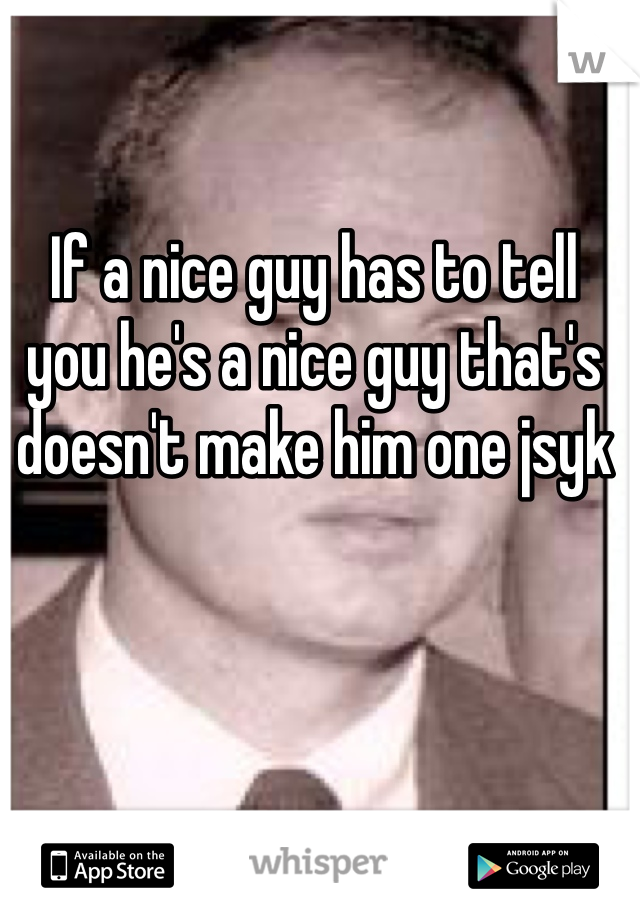 If a nice guy has to tell you he's a nice guy that's doesn't make him one jsyk