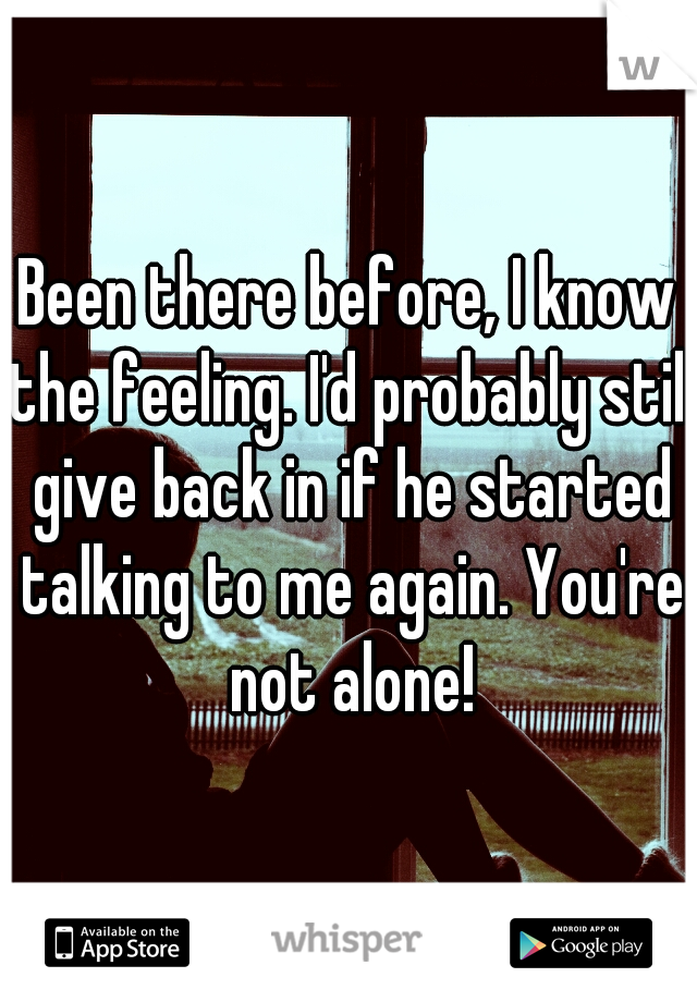 Been there before, I know the feeling. I'd probably still give back in if he started talking to me again. You're not alone!