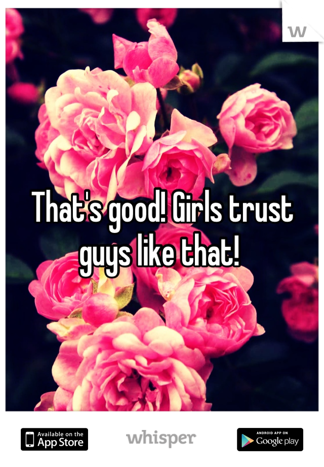 That's good! Girls trust guys like that! 