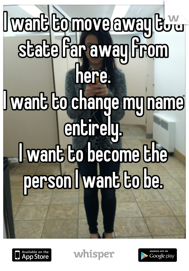 I want to move away to a state far away from here.
I want to change my name entirely.
I want to become the person I want to be.