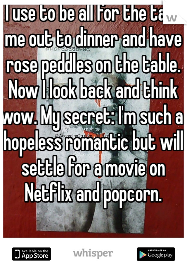 I use to be all for the take me out to dinner and have rose peddles on the table. Now I look back and think wow. My secret: I'm such a hopeless romantic but will settle for a movie on Netflix and popcorn. 
