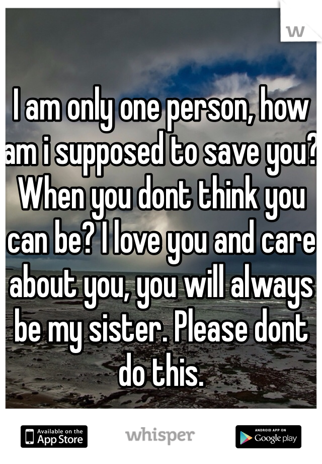 I am only one person, how am i supposed to save you? When you dont think you can be? I love you and care about you, you will always be my sister. Please dont do this.