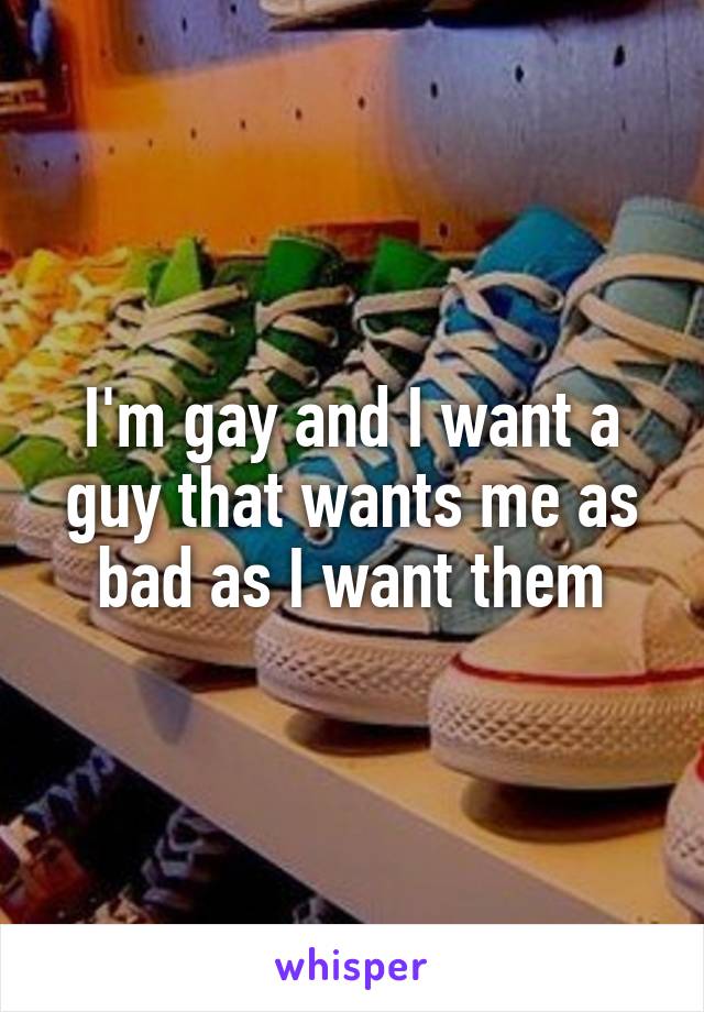 I'm gay and I want a guy that wants me as bad as I want them