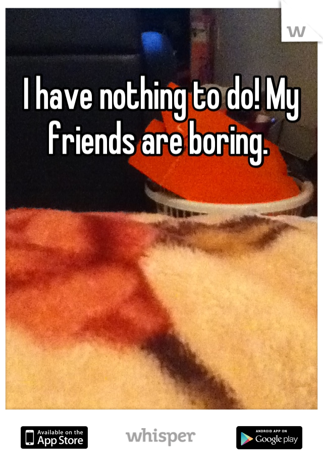 I have nothing to do! My friends are boring. 
