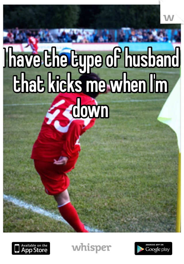 I have the type of husband that kicks me when I'm down