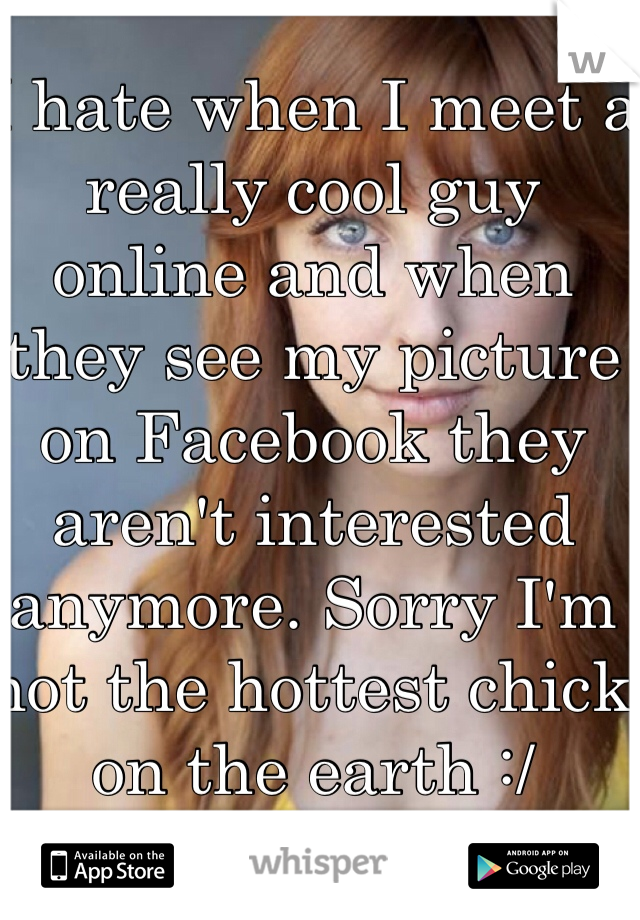 I hate when I meet a really cool guy online and when they see my picture on Facebook they aren't interested anymore. Sorry I'm not the hottest chick on the earth :/