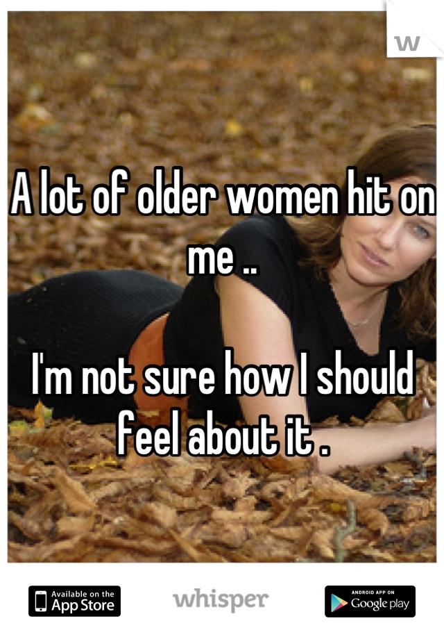 A lot of older women hit on me .. 

I'm not sure how I should feel about it .