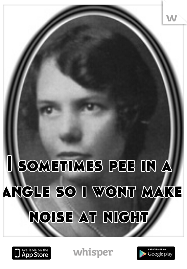I sometimes pee in a angle so i wont make noise at night 