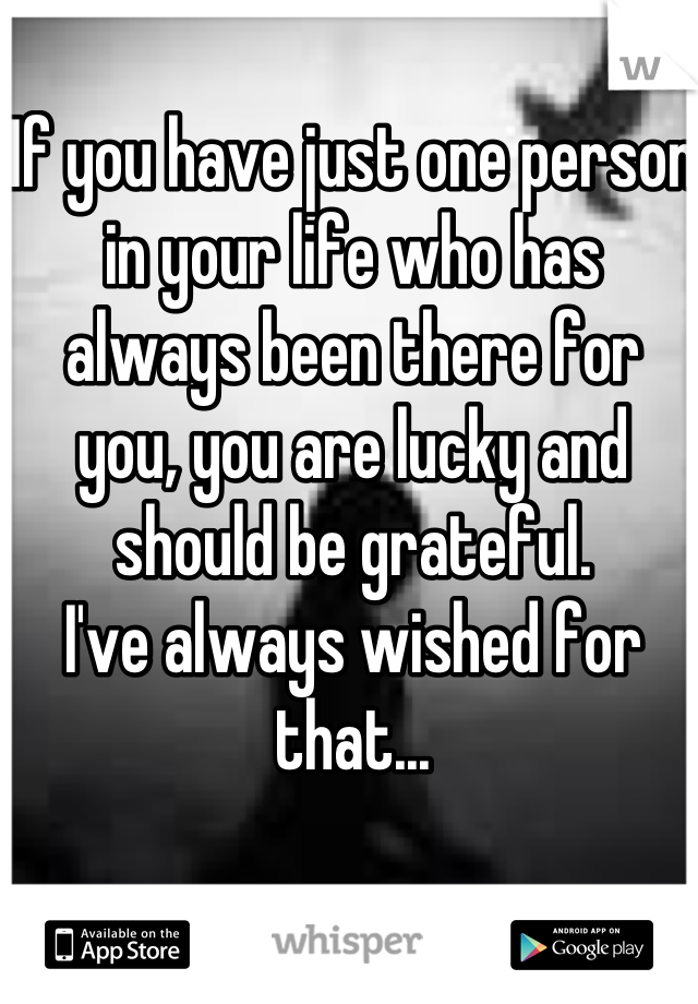 If you have just one person in your life who has always been there for you, you are lucky and should be grateful.
I've always wished for that...