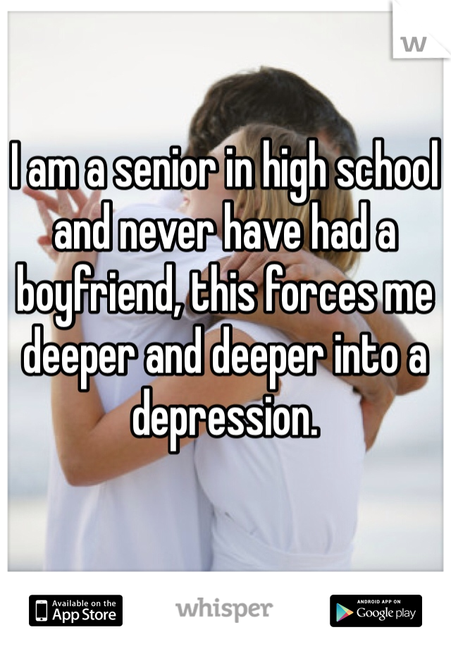 I am a senior in high school and never have had a boyfriend, this forces me deeper and deeper into a depression.