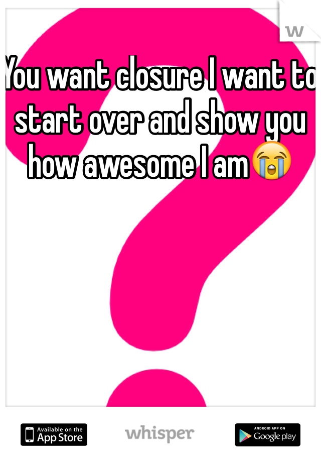 You want closure I want to start over and show you how awesome I am😭