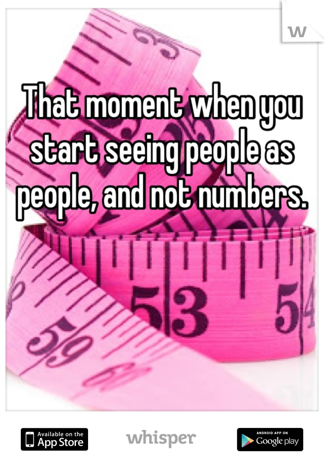 That moment when you start seeing people as people, and not numbers.
