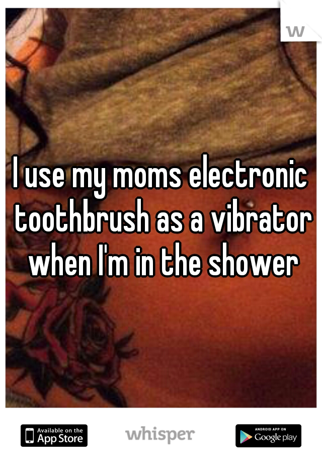 I use my moms electronic toothbrush as a vibrator when I'm in the shower