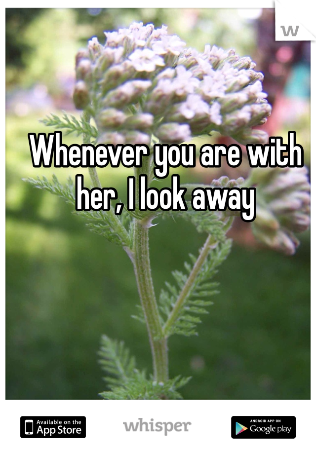 Whenever you are with her, I look away 
