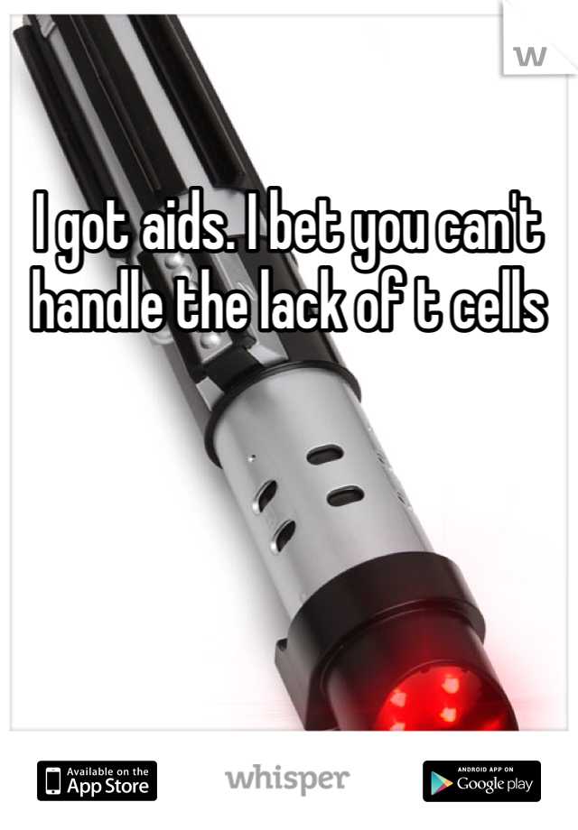 I got aids. I bet you can't handle the lack of t cells