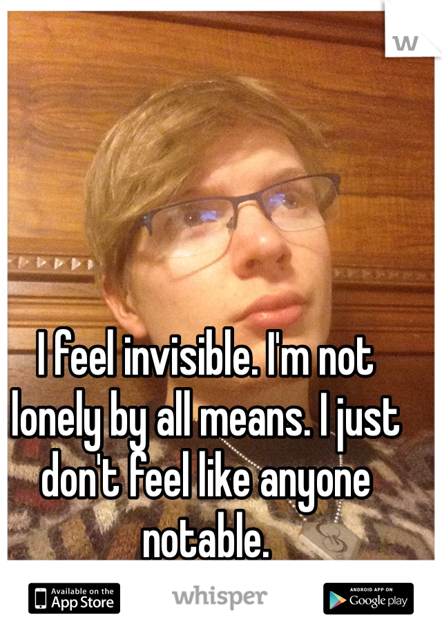 I feel invisible. I'm not lonely by all means. I just don't feel like anyone notable. 