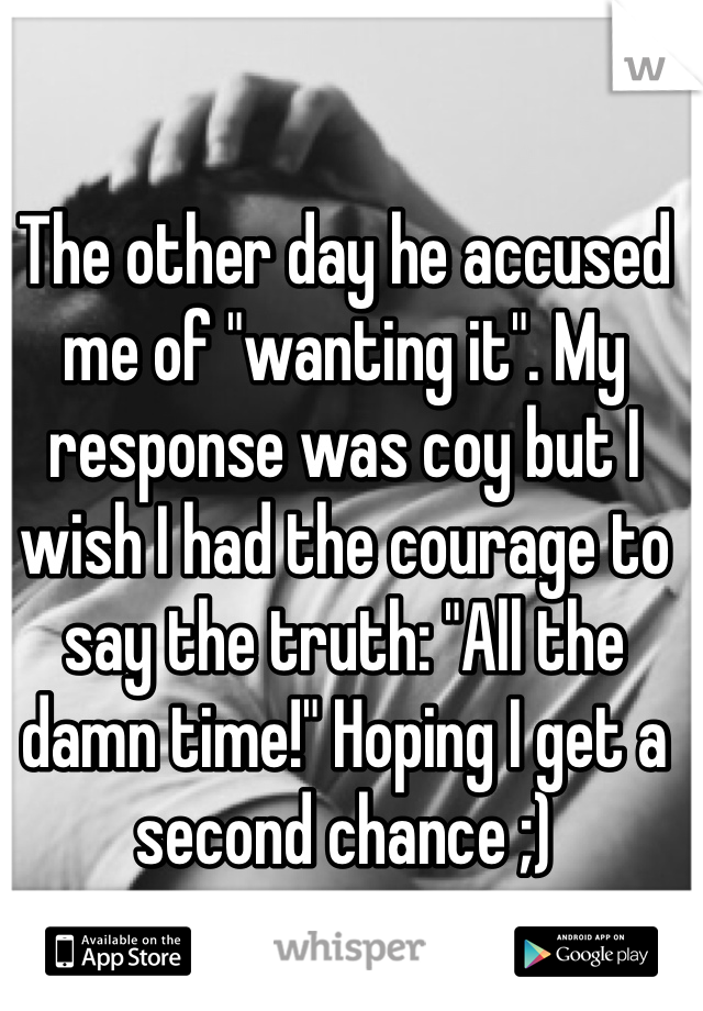 The other day he accused me of "wanting it". My response was coy but I wish I had the courage to say the truth: "All the damn time!" Hoping I get a second chance ;)