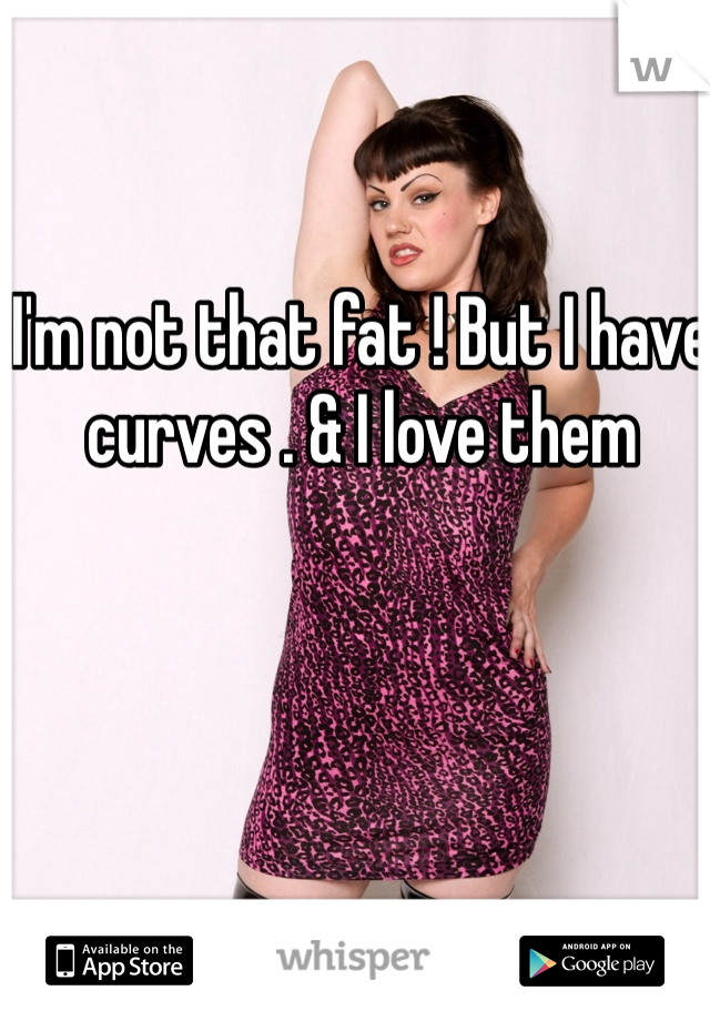 I'm not that fat ! But I have curves . & I love them 
