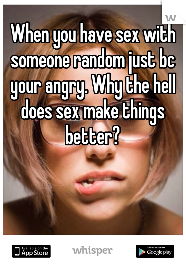 When you have sex with someone random just bc your angry. Why the hell does sex make things better?