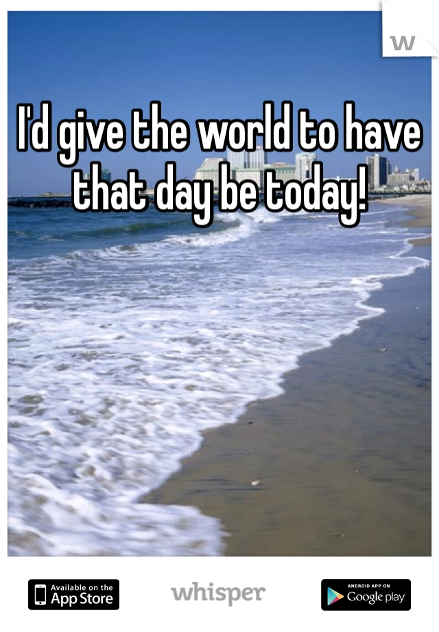 I'd give the world to have that day be today!