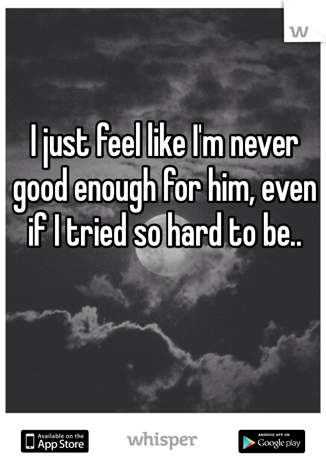 I just feel like I'm never good enough for him, even if I tried so hard to be.. 