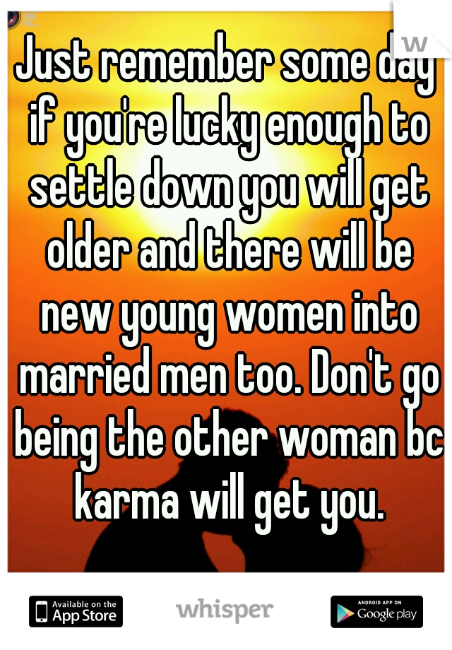 Just remember some day if you're lucky enough to settle down you will get older and there will be new young women into married men too. Don't go being the other woman bc karma will get you.