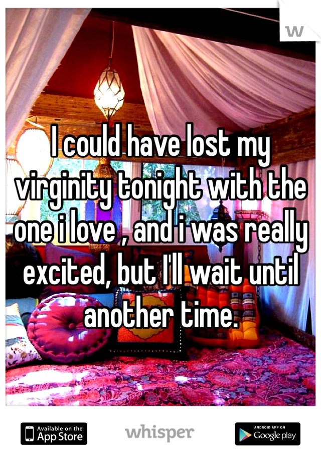 I could have lost my virginity tonight with the one i love , and i was really excited, but I'll wait until another time.