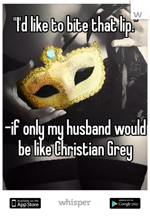 "I'd like to bite that lip."




-if only my husband would be like Christian Grey
