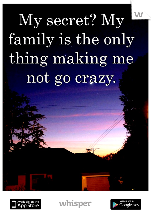My secret? My family is the only thing making me not go crazy.