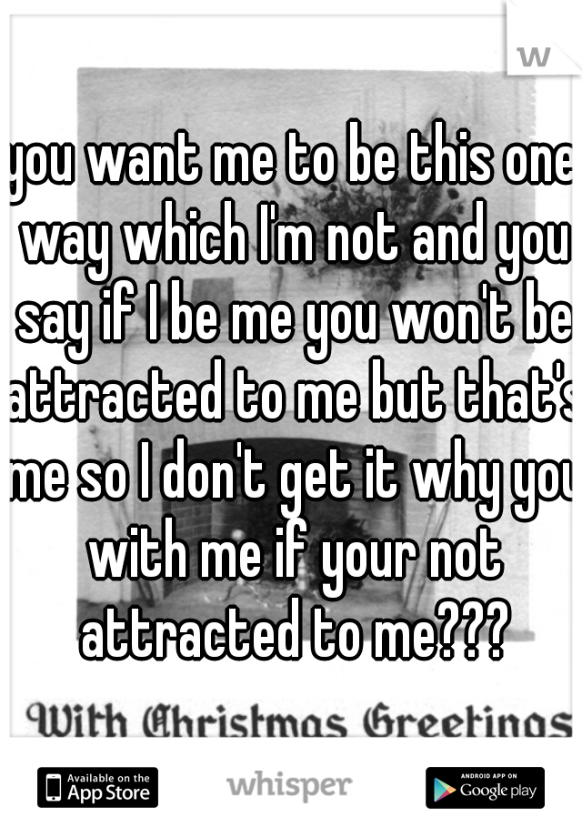 you want me to be this one way which I'm not and you say if I be me you won't be attracted to me but that's me so I don't get it why you with me if your not attracted to me???