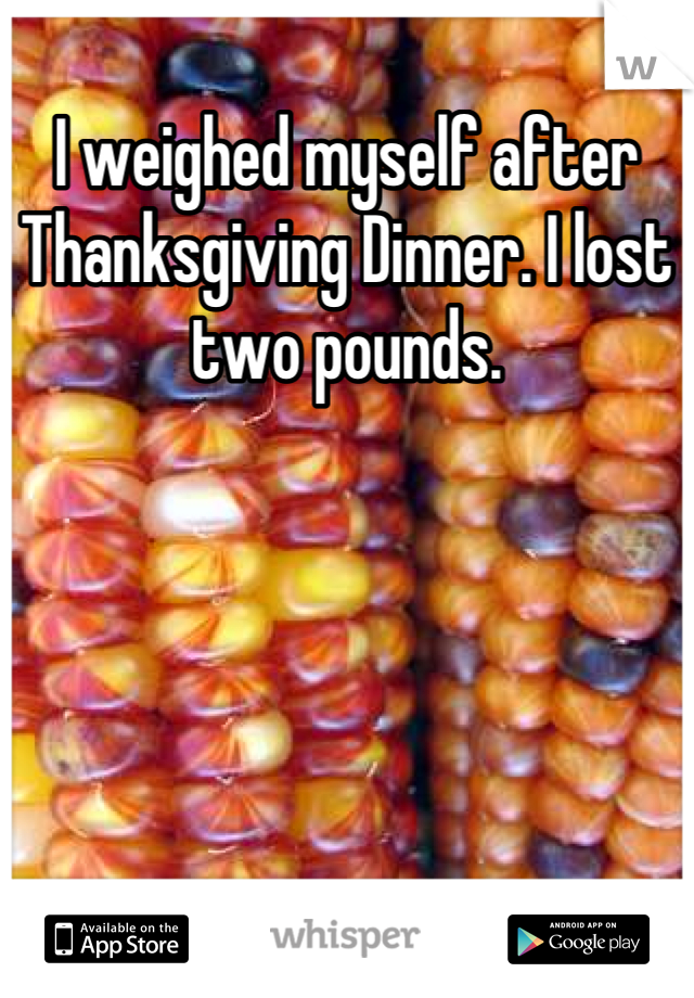 I weighed myself after Thanksgiving Dinner. I lost two pounds.